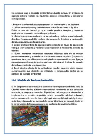 Se considera que el impacto ambiental producido es leve, sin embargo la
agencia deberá realizar las siguientes acciones mitigadoras y adoptarlas
como políticas.

1. Evitar el uso de artefactos que generen un ruido mayor a los decibeles
2. Utilizar aromatizantes y desinfectantes naturales en barra o líquidos.
Evitar el uso de aerosol ya que puede producir alergias y molestias
respiratorias prosa alto contenido que químicos.
3. Ubicar basureros en cada una de las unidades y realizar su vaciado cada
dos días. Es recomendable realizar diariamente la limpieza y desinfección
del piso especialmente los sanitarios.
4. Cuidar el desperdicio de agua potable cerrando las llaves de agua cada
vez que sean utilizadas y haciendo una inspección al finalizar la jornada de
trabajo.
5. Evitar mantener encendidos aparatos eléctricos que no se utilicen
permanentemente y encenderlos al momento que se requiera (impresoras,
monitores, luces, etc.) Desconectar adaptadores que no esté en uso. Apagar
completamente los equipos e instalaciones eléctricas al finalizar la jornada
de trabajo mediante una inspección.
6. En el ejercicio diario de las actividades pueden aparecer otros agentes
contaminantes que deberán ser mitigados y considerados dentro de las
políticas de cuidado ambiental.

10.1 Modelo de Turismo Sostenible

El fin del proyecto es contribuir a aumentar la competitividad de la zona de
Otavalo como destino turístico internacional sustentado en sus atractivos
naturales, ecológicos y culturales. El propósito del proyecto es desarrollar e
implementar un modelo de gestión turística sostenible del destino basado
en las mejores prácticas de desarrollo local, responsabilidad social y turismo
sostenible, integrando las pymes de la comunidad local en general, tanto en
la conservación de los recursos como en la oferta de servicios turísticos.
 