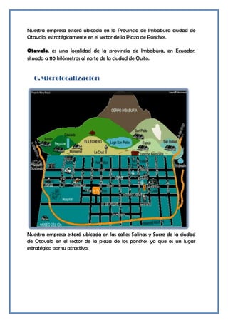 Nuestra empresa estará ubicada en la Provincia de Imbabura ciudad de
Otavalo, estratégicamente en el sector de la Plaza de Ponchos.

Otavalo, es una localidad de la provincia de Imbabura, en Ecuador;
situada a 110 kilómetros al norte de la ciudad de Quito.


  6. Microlocalización




Nuestra empresa estará ubicada en las calles Salinas y Sucre de la ciudad
de Otavalo en el sector de la plaza de los ponchos ya que es un lugar
estratégico por su atractivo.
 