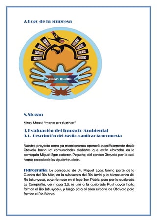 7. Logo de la empresa




8. Slogan
Miray Maqui “manos productivas”

9. Evaluación del Impacto Ambiental
9.1. Descripción del Medio a aplicar la propuesta

Nuestro proyecto como ya mencionamos operará específicamente desde
Otavalo hacia las comunidades aledañas que están ubicadas en la
parroquia Miguel Egas cabezas Peguche, del canton Otavalo por lo cual
hemos recopilado los siguientes datos.

Hidrografía: La parroquia de Dr. Miguel Egas, forma parte de la
Cuenca del Río Mira, en la subcuenca del Río Ambi y la Microcuenca del
Río Jatunyacu, cuyo río nace en el lago San Pablo, pasa por la quebrada
La Compañía, ver mapa 2.3, se une a la quebrada Pusihuayco hasta
formar el Rio Jatunyacui, y luego pasa al área urbana de Otavalo para
formar el Rio Blanco
 