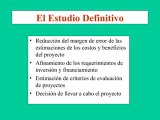 El Estudio Definitivo
• Reducción del margen de error de las
estimaciones de los costos y beneficios
del proyecto
• Afinamiento de los requerimientos de
inversión y financiamiento
• Estimación de criterios de evaluación
de proyectos
• Decisión de llevar a cabo el proyecto
 