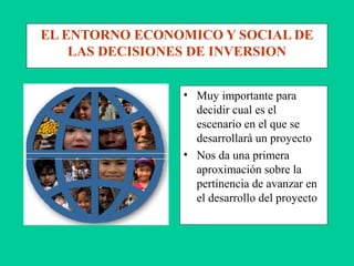 EL ENTORNO ECONOMICO Y SOCIAL DE
LAS DECISIONES DE INVERSION
• Muy importante para
decidir cual es el
escenario en el que se
desarrollará un proyecto
• Nos da una primera
aproximación sobre la
pertinencia de avanzar en
el desarrollo del proyecto
 