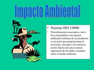 • Normas ISO 14000
• Procedimierntos asociados a dar a
los consumidores una mejora
ambiental continua de los productos
o servicios que proporcionara la
inversión, asociada a los menores
costos futuros de una eventual
reparacion de los daños causados
sobre el medio ambiente
 