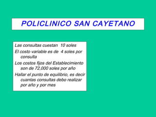 POLICLINICO SAN CAYETANO
Las consultas cuestan 10 soles
El costo variable es de 4 soles por
consulta
Los costos fijos del Establecimiento
son de 72,000 soles por año
Hallar el punto de equilibrio, es decir
cuantas consultas debo realizar
por año y por mes
 