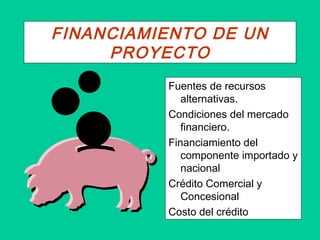 FINANCIAMIENTO DE UN
PROYECTO
Fuentes de recursos
alternativas.
Condiciones del mercado
financiero.
Financiamiento del
componente importado y
nacional
Crédito Comercial y
Concesional
Costo del crédito
 