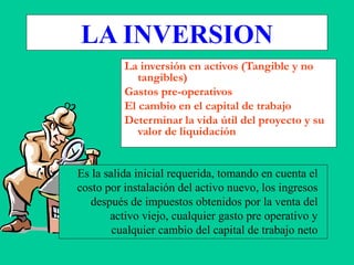 Es la salida inicial requerida, tomando en cuenta el
costo por instalación del activo nuevo, los ingresos
después de impuestos obtenidos por la venta del
activo viejo, cualquier gasto pre operativo y
cualquier cambio del capital de trabajo neto
LA INVERSION
La inversión en activos (Tangible y no
tangibles)
Gastos pre-operativos
El cambio en el capital de trabajo
Determinar la vida útil del proyecto y su
valor de liquidación
 