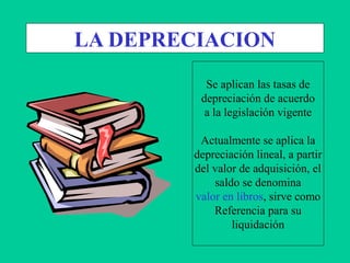 LA DEPRECIACION
Se aplican las tasas de
depreciación de acuerdo
a la legislación vigente
Actualmente se aplica la
depreciación lineal, a partir
del valor de adquisición, el
saldo se denomina
valor en libros, sirve como
Referencia para su
liquidación
 