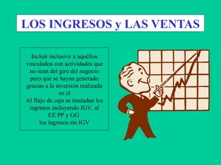 LOS INGRESOS y LAS VENTAS
Incluir inclusive a aquéllos
vinculados con actividades que
no sean del giro del negocio
pero que se hayan generado
gracias a la inversión realizada
en él
Al flujo de caja se trasladan los
ingresos incluyendo IGV, al
EE PP y GG
los ingresos sin IGV
 