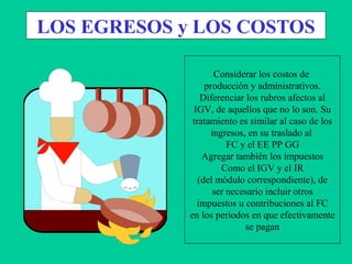 LOS EGRESOS y LOS COSTOS
Considerar los costos de
producción y administrativos.
Diferenciar los rubros afectos al
IGV, de aquellos que no lo son. Su
tratamiento es similar al caso de los
ingresos, en su traslado al
FC y el EE PP GG
Agregar también los impuestos
Como el IGV y el IR
(del módulo correspondiente), de
ser necesario incluir otros
impuestos u contribuciones al FC
en los periodos en que efectivamente
se pagan
 