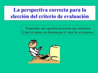 La perspectiva correcta para la
elección del criterio de evaluación
Emprender solo aquellos proyectos que aumenten
O por lo menos no disminuyan el valor de su empresa
 