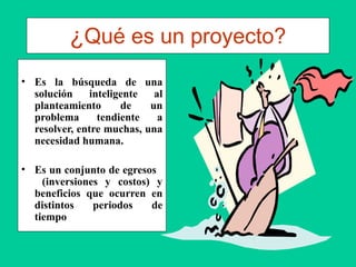 ¿Qué es un proyecto?
• Es la búsqueda de una
solución inteligente al
planteamiento de un
problema tendiente a
resolver, entre muchas, una
necesidad humana.
• Es un conjunto de egresos
(inversiones y costos) y
beneficios que ocurren en
distintos periodos de
tiempo
 