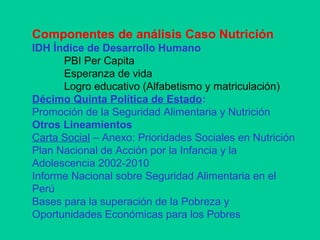 Componentes de análisis Caso Nutrición
IDH Índice de Desarrollo Humano
PBI Per Capita
Esperanza de vida
Logro educativo (Alfabetismo y matriculación)
Décimo Quinta Política de Estado:
Promoción de la Seguridad Alimentaria y Nutrición
Otros Lineamientos
Carta Social – Anexo: Prioridades Sociales en Nutrición
Plan Nacional de Acción por la Infancia y la
Adolescencia 2002-2010
Informe Nacional sobre Seguridad Alimentaria en el
Perú
Bases para la superación de la Pobreza y
Oportunidades Económicas para los Pobres
 