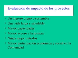 • Un ingreso digno y sostenible
• Una vida larga y saludable
• Mayor capacidades
• Mayor acceso a la justicia
• Niños mejor nutridos
• Mayor participación económica y social en la
Comunidad
Evaluación de impacto de los proyectos
 