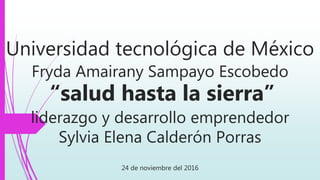 Universidad tecnológica de México
Fryda Amairany Sampayo Escobedo
“salud hasta la sierra”
liderazgo y desarrollo emprendedor
Sylvia Elena Calderón Porras
24 de noviembre del 2016
 