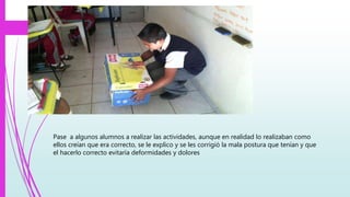 Pase a algunos alumnos a realizar las actividades, aunque en realidad lo realizaban como
ellos creían que era correcto, se le explico y se les corrigió la mala postura que tenían y que
el hacerlo correcto evitaría deformidades y dolores
 