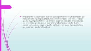  Para concretar la presentación les di las gracias por la atención y la aceptación que
me tuvieron, les repartí pequeños dulces como recompensa y les volví a recalcar
que era muy importante tener esa forma de cargar las cosas para evitar secuelas
con el tiempo y que eso serviría para tener una buena salud y evitar dolores
cuando sean personas mayores, que les platicaran a sus papas el porque se tiene
que cargar asi y que beneficios tenia.
 