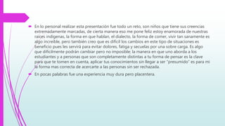 En lo personal realizar esta presentación fue todo un reto, son niños que tiene sus creencias
extremadamente marcadas, de cierta manera eso me pone feliz estoy enamorada de nuestras
raíces indígenas, la forma en que hablan, el dialecto, la forma de comer, vivir tan sanamente es
algo increíble, pero también creo que es difícil los cambios en este tipo de situaciones es
beneficio pues les servirá para evitar dolores, fatiga y secuelas por una sobre carga. Es algo
que difícilmente podrán cambiar pero no imposible; la manera en que uno aborda a los
estudiantes y a personas que son completamente distintas a tu forma de pensar es la clave
para que te tomen en cuenta, aplicar tus conocimientos sin llegar a ser “presumido” es para mi
la forma mas correcta de acercarte a las personas sin ser rechazada.
 En pocas palabras fue una experiencia muy dura pero placentera.
 