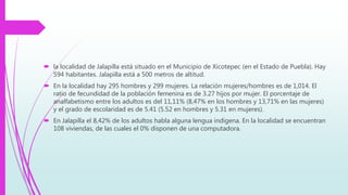  la localidad de Jalapilla está situado en el Municipio de Xicotepec (en el Estado de Puebla). Hay
594 habitantes. Jalapilla está a 500 metros de altitud.
 En la localidad hay 295 hombres y 299 mujeres. La relación mujeres/hombres es de 1,014. El
ratio de fecundidad de la población femenina es de 3.27 hijos por mujer. El porcentaje de
analfabetismo entre los adultos es del 11,11% (8,47% en los hombres y 13,71% en las mujeres)
y el grado de escolaridad es de 5.41 (5.52 en hombres y 5.31 en mujeres).
 En Jalapilla el 8,42% de los adultos habla alguna lengua indígena. En la localidad se encuentran
108 viviendas, de las cuales el 0% disponen de una computadora.
 