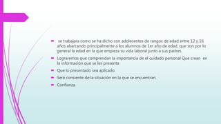  se trabajara como se ha dicho con adolecentes de rangos de edad entre 12 y 16
años abarcando principalmente a los alumnos de 1er año de edad, que son por lo
general la edad en la que empieza su vida laboral junto a sus padres.
 Lograremos que comprendan la importancia de el cuidado personal Que crean en
la información que se les presenta
 Que lo presentado sea aplicado
 Seré consiente de la situación en la que se encuentran.
 Confianza.
 