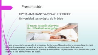 Presentación
FRYDA AMAIRANY SAMPAYO ESCOBEDO
Universidad tecnológica de México
Les hable un poco de lo que estudio, la universidad donde vengo. No porte uniforme porque días antes hable
con la profesora para que me explicara la actitud, sociabilidad y comportamiento de los alumnos,
principalmente 1er grado, me comentaba que ellos le tienen temor a las personas de salud tienen la idea que la
sabiduría es solo de la curandera del pueblo.
 