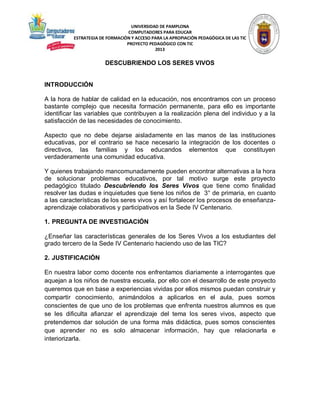 UNIVERSIDAD DE PAMPLONA
COMPUTADORES PARA EDUCAR
ESTRATEGIA DE FORMACIÓN Y ACCESO PARA LA APROPIACIÓN PEDAGÓGICA DE LAS TIC
PROYECTO PEDAGÓGICO CON TIC
2013

DESCUBRIENDO LOS SERES VIVOS

INTRODUCCIÓN
A la hora de hablar de calidad en la educación, nos encontramos con un proceso
bastante complejo que necesita formación permanente, para ello es importante
identificar las variables que contribuyen a la realización plena del individuo y a la
satisfacción de las necesidades de conocimiento.
Aspecto que no debe dejarse aisladamente en las manos de las instituciones
educativas, por el contrario se hace necesario la integración de los docentes o
directivos, las familias y los educandos elementos que constituyen
verdaderamente una comunidad educativa.
Y quienes trabajando mancomunadamente pueden encontrar alternativas a la hora
de solucionar problemas educativos, por tal motivo surge este proyecto
pedagógico titulado Descubriendo los Seres Vivos que tiene como finalidad
resolver las dudas e inquietudes que tiene los niños de 3° de primaria, en cuanto
a las características de los seres vivos y así fortalecer los procesos de enseñanzaaprendizaje colaborativos y participativos en la Sede IV Centenario.
1. PREGUNTA DE INVESTIGACIÓN
¿Enseñar las características generales de los Seres Vivos a los estudiantes del
grado tercero de la Sede IV Centenario haciendo uso de las TIC?
2. JUSTIFICACIÓN
En nuestra labor como docente nos enfrentamos diariamente a interrogantes que
aquejan a los niños de nuestra escuela, por ello con el desarrollo de este proyecto
queremos que en base a experiencias vividas por ellos mismos puedan construir y
compartir conocimiento, animándolos a aplicarlos en el aula, pues somos
conscientes de que uno de los problemas que enfrenta nuestros alumnos es que
se les dificulta afianzar el aprendizaje del tema los seres vivos, aspecto que
pretendemos dar solución de una forma más didáctica, pues somos conscientes
que aprender no es solo almacenar información, hay que relacionarla e
interiorizarla.

 
