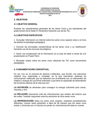 UNIVERSIDAD DE PAMPLONA
COMPUTADORES PARA EDUCAR
ESTRATEGIA DE FORMACIÓN Y ACCESO PARA LA APROPIACIÓN PEDAGÓGICA DE LAS TIC
PROYECTO PEDAGÓGICO CON TIC
2013

3. OBJETIVOS
3.1. OBJETIVO GENERAL
Enseñar las características generales de los Seres Vivos a los estudiantes del
grado tercero de la Sede IV Centenario haciendo uso de las TIC.
3.2. OBJETIVOS ESPECIFICOS
 Consultar información en internet sobre los seres vivos aspecto clave a la hora
de diseñar la estrategia pedagógica
 Conocer las principales características de los seres vivos y su clasificación
haciendo uso de los recursos tecnológicos.
 Hacer una socialización de la información en el aula de clase a través de una
presentación en Power Point.
 Recopilar videos sobre los seres vivos utilizando las TIC como herramienta
pedagógica.
4. FUNDAMENTACIÓN CONCEPTUAL
Un ser vivo es un conjunto de átomos y moléculas, que forman una estructura
material muy organizada y compleja, en la que intervienen sistemas de
comunicación molecular que se relaciona con el ambiente con un intercambio de
materia y energía de una forma ordenada y que tiene la capacidad de desempeñar
las funciones básicas de la vida que son:
LA NUTRICIÓN: se alimentan para conseguir la energía suficiente para crecer,
moverse y vivir.
LA RELACIÓN: reaccionan ante las informaciones que reciben del entorno que
les rodea. También responden ante los estímulos de otros seres vivos.
LA REPRODUCCIÓN: todos los seres vivos originan, mediante procedimientos
diferentes, nuevos seres parecidos a ellos, de tal manera que los seres vivos
actúan y funcionan por sí mismos sin perder su nivel estructural hasta su muerte.

 