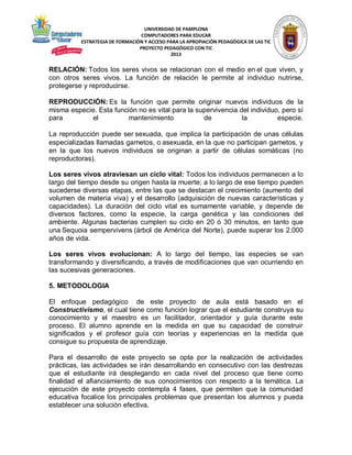 UNIVERSIDAD DE PAMPLONA
COMPUTADORES PARA EDUCAR
ESTRATEGIA DE FORMACIÓN Y ACCESO PARA LA APROPIACIÓN PEDAGÓGICA DE LAS TIC
PROYECTO PEDAGÓGICO CON TIC
2013

RELACIÓN: Todos los seres vivos se relacionan con el medio en el que viven, y
con otros seres vivos. La función de relación le permite al individuo nutrirse,
protegerse y reproducirse.
REPRODUCCIÓN: Es la función que permite originar nuevos individuos de la
misma especie. Esta función no es vital para la supervivencia del individuo, pero sí
para
el
mantenimiento
de
la
especie.
La reproducción puede ser sexuada, que implica la participación de unas células
especializadas llamadas gametos, o asexuada, en la que no participan gametos, y
en la que los nuevos individuos se originan a partir de células somáticas (no
reproductoras).
Los seres vivos atraviesan un ciclo vital: Todos los individuos permanecen a lo
largo del tiempo desde su origen hasta la muerte; a lo largo de ese tiempo pueden
sucederse diversas etapas, entre las que se destacan el crecimiento (aumento del
volumen de materia viva) y el desarrollo (adquisición de nuevas características y
capacidades). La duración del ciclo vital es sumamente variable, y depende de
diversos factores, como la especie, la carga genética y las condiciones del
ambiente. Algunas bacterias cumplen su ciclo en 20 ó 30 minutos, en tanto que
una Sequoia sempervivens (árbol de América del Norte), puede superar los 2.000
años de vida.
Los seres vivos evolucionan: A lo largo del tiempo, las especies se van
transformando y diversificando, a través de modificaciones que van ocurriendo en
las sucesivas generaciones.
5. METODOLOGIA
El enfoque pedagógico de este proyecto de aula está basado en el
Constructivismo, el cual tiene como función lograr que el estudiante construya su
conocimiento y el maestro es un facilitador, orientador y guía durante este
proceso. El alumno aprende en la medida en que su capacidad de construir
significados y el profesor guía con teorías y experiencias en la medida que
consigue su propuesta de aprendizaje.
Para el desarrollo de este proyecto se opta por la realización de actividades
prácticas, las actividades se irán desarrollando en consecutivo con las destrezas
que el estudiante irá desplegando en cada nivel del proceso que tiene como
finalidad el afianciamiento de sus conocimientos con respecto a la temática. La
ejecución de este proyecto contempla 4 fases, que permiten que la comunidad
educativa focalice los principales problemas que presentan los alumnos y pueda
establecer una solución efectiva.

 