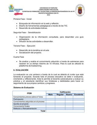 UNIVERSIDAD DE PAMPLONA
COMPUTADORES PARA EDUCAR
ESTRATEGIA DE FORMACIÓN Y ACCESO PARA LA APROPIACIÓN PEDAGÓGICA DE LAS TIC
PROYECTO PEDAGÓGICO CON TIC
2013

Primera Fase - Inicial




Búsqueda de información en la web y reflexión.
Diseño de herramientas pedagógicas a través de las TIC.
Desarrollo de actividades lúdicas.

Segunda Fase - Sensibilización



Organización de la información consultada, para desarrollar una guía
pedagógica.
Difusión de las actividades a desarrollar.

Tercera Fase - Ejecución



Desarrollo de la temática en el aula
Socialización del proyecto.

Cuarta Fase


Se analiza y evalúa el conocimiento adquirido a través de exámenes para
resolver en un tiempo máximo de 10 minutos. Para lo cual se utilizara la
plataforma de Exelearning.

6. EVALUACIÓN
La evaluación es una ventana a través de la cual se detecta el rumbo que está
tomando el proyecto. Durante todo el proceso educativo se debe ir evaluando,
orientando y reflexionando. Esta le permite al docente autoevaluarse y evaluar su
práctica y al estudiante identificar sus fortalezas y debilidades para hacer un
seguimiento de sus propios cambios y progresos.
Sistema de Evaluación
ITEM

Malo

Conocimientos previos sobre el Tema
Participación
Conocimientos adquiridos en el proceso
Aportes al proyecto
Conocimiento finales
Reflexión o Retroalimentación

Total

Calificación
Regular Bueno

Excelente

 