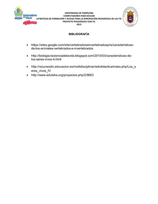 UNIVERSIDAD DE PAMPLONA
COMPUTADORES PARA EDUCAR
ESTRATEGIA DE FORMACIÓN Y ACCESO PARA LA APROPIACIÓN PEDAGÓGICA DE LAS TIC
PROYECTO PEDAGÓGICO CON TIC
2013

BIBLIOGRAFÍA



https://sites.google.com/site/vertebradoseinvertebradospris/caracteristicasde-los-animales-vertebrados-e-invertebrados



http://biologia-lacienciadelavida.blogspot.com/2010/03/caracteristicas-delos-seres-vivos-4.html



http://recursostic.educacion.es/multidisciplinar/wikididactica/index.php/Los_s
eres_vivos_IV
http://www.eduteka.org/proyectos.php/2/9663



 