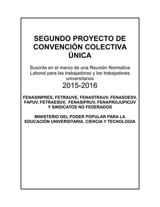 SEGUNDO PROYECTO DE
CONVENCIÓN COLECTIVA
ÚNICA
Suscrita en el marco de una Reunión Normativa
Laboral para las trabajadoras y los trabajadores
universitarios
2015-2016
FENASINPRES, FETRAUVE, FENASTRAUV, FENASOESV,
FAPUV, FETRAESUV, FENASIPRUV, FENAPROJUPICUV
Y SINDICATOS NO FEDERADOS
MINISTERIO DEL PODER POPULAR PARA LA
EDUCACIÓN UNIVERSITARIA, CIENCIA Y TECNOLOGIA
 