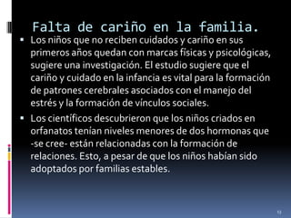 Falta de cariño en la familia.Los niños que no reciben cuidados y cariño en sus primeros años quedan con marcas físicas y psicológicas, sugiere una investigación. El estudio sugiere que el cariño y cuidado en la infancia es vital para la formación de patrones cerebrales asociados con el manejo del estrés y la formación de vínculos sociales.Los científicos descubrieron que los niños criados en orfanatos tenían niveles menores de dos hormonas que -se cree- están relacionadas con la formación de relaciones. Esto, a pesar de que los niños habían sido adoptados por familias estables.13