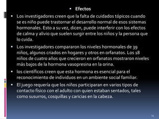 EfectosLos investigadores creen que la falta de cuidados tópicos cuando se es niño puede trastornar el desarrollo normal de esos sistemas hormonales. Esto a su vez, dicen, puede interferir con los efectos de calma y alivio que suelen surgir entre los niños y la persona que lo cuida.Los investigadores compararon los niveles hormonales de 39 niños, algunos criados en hogares y otros en orfanatos. Los 18 niños de cuatro años que crecieron en orfanatos mostraron niveles más bajos de la hormona vasopresina en la orina. los científicos creen que esta hormona es esencial para el reconocimiento de individuos en un ambiente social familiar. El juego requería que los niños participaran en varios tipos de contacto físico con el adulto con quien estaban sentados, tales como susurros, cosquillas y caricias en la cabeza. 14
