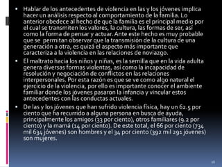 Hablar de los antecedentes de violencia en las y los jóvenes implica hacer un análisis respecto al comportamiento de la familia. Lo anterior obedece al hecho de que la familia es el principal medio por el cual se transmiten los valores, la cultura, las formas de ser, así como la forma de pensar y actuar. Ante este hecho es muy probable que se  permitan observar que la transmisión de la cultura de una generación a otra, es quizá el aspecto más importante que caracteriza a la violencia en las relaciones de noviazgo.El maltrato hacia los niños y niñas, es la semilla que en la vida adulta genera diversas formas violentas, así como la incapacidad de resolución y negociación de conflictos en las relaciones interpersonales. Por esta razón es que se ve como algo natural el ejercicio de la violencia, por ello es importante conocer el ambiente familiar donde los jóvenes pasaron la infancia y vincular estos antecedentes con las conductas actuales.De las y los jóvenes que han sufrido violencia física, hay un 62.5 por ciento que ha recurrido a alguna persona en busca de ayuda, principalmente los amigos (33 por ciento), otros familiares (9.2 por ciento) y la mamá (14 por ciento). De este total, el 66 por ciento (734 mil 634 jóvenes) son hombres y el 34 por ciento (392 mil 291 jóvenes) son mujeres.16