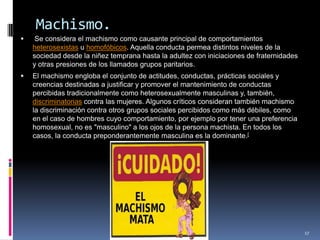 Machismo. Se considera el machismo como causante principal de comportamientos heterosexistas u homofóbicos. Aquella conducta permea distintos niveles de la sociedad desde la niñez temprana hasta la adultez con iniciaciones de fraternidades y otras presiones de los llamados grupos paritarios.El machismo engloba el conjunto de actitudes, conductas, prácticas sociales y creencias destinadas a justificar y promover el mantenimiento de conductas percibidas tradicionalmente como heterosexualmente masculinas y, también, discriminatorias contra las mujeres. Algunos críticos consideran también machismo la discriminación contra otros grupos sociales percibidos como más débiles, como en el caso de hombres cuyo comportamiento, por ejemplo por tener una preferencia homosexual, no es "masculino" a los ojos de la persona machista. En todos los casos, la conducta preponderantemente masculina es la dominante.[17