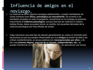 Influencia de amigos en el noviazgo.La violencia se da en algunos noviazgos adolescentes, y puede manifestarse de varias maneras como física, psicológica y/o sexualmente. De acuerdo a los resultados arrojados en esta investigación, actualmente en el noviazgo se presenta mayormente la violencia psicológica; aunque este tipo de violencia no implica heridas físicas, éstas se pueden borrar, en cambio; los recuerdos derivados de la violencia psicológica son mas difíciles de olvidar.Cabe mencionar que este tipo de relación generalmente se vuelve un tormento para las jóvenes ya que sus parejas influenciados por sus amigos se burlan de ellas y las critican constantemente, en pocas palabras son menospreciadas por ellos; y de ser unas jóvenes alegres, seguras de sí mismas, independientes, etc., se pueden transformar en todo lo contrario debido a la presión ejercida por sus novios.19