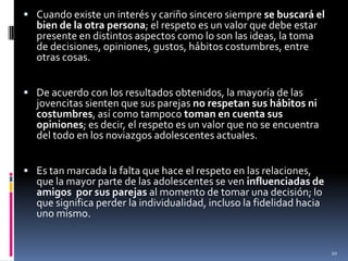 Cuando existe un interés y cariño sincero siempre se buscará el bien de la otra persona; el respeto es un valor que debe estar presente en distintos aspectos como lo son las ideas, la toma de decisiones, opiniones, gustos, hábitos costumbres, entre otras cosas.De acuerdo con los resultados obtenidos, la mayoría de las jovencitas sienten que sus parejas no respetan sus hábitos ni costumbres, así como tampoco toman en cuenta sus opiniones; es decir, el respeto es un valor que no se encuentra del todo en los noviazgos adolescentes actuales.Es tan marcada la falta que hace el respeto en las relaciones, que la mayor parte de las adolescentes se ven influenciadas de amigos  por sus parejas al momento de tomar una decisión; lo que significa perder la individualidad, incluso la fidelidad hacia uno mismo.20