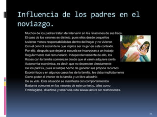 Influencia de los padres en el noviazgo.Muchos de los padres tratan de intervenir en las relaciones de sus hijos.El caso de los varones es distinto, pues ellos desde pequeños tuvieron menos responsabilidades dentro del hogar y no vivieronCon el control social de lo que implica ser mujer en este contexto.Por ello, después que dejan la escuela se incorporan a un trabajoRegularmente mal remunerado. Independientemente de ello, losRoces con la familia comienzan desde que el varón adquiere ciertaAutonomía económica, es decir, que no dependen directamenteDe los padres, pues el simple hecho de generar sus propios recursosEconómicos y en algunos casos los de la familia, les daba implícitamenteCierto poder al interior de la familia y un libre albedríoDe su vida. Esta situación se manifiesta con comportamientosBastante comunes en los varones de este contexto, tales comoEmbriagarse, divertirse y tener una vida sexual activa sin restricciones.21