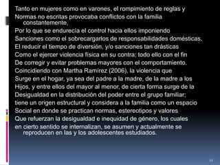 Tanto en mujeres como en varones, el rompimiento de reglas yNormas no escritas provocaba conflictos con la familia constantemente,Por lo que se endurecía el control hacia ellos imponiendoSanciones como el sobrecargarlos de responsabilidades domésticas,El reducir el tiempo de diversión, y/o sanciones tan drásticasComo el ejercer violencia física en su contra; todo ello con el finDe corregir y evitar problemas mayores con el comportamiento.Coincidiendo con Martha Ramírez (2006), la violencia queSurge en el hogar, ya sea del padre a la madre, de la madre a losHijos, y entre ellos del mayor al menor, de cierta forma surge de laDesigualdad en la distribución del poder entre el grupo familiar;tiene un origen estructural y considera a la familia como un espacioSocial en donde se practican normas, estereotipos y valoresQue refuerzan la desigualdad e inequidad de género, los cualesen cierto sentido se internalizan, se asumen y actualmente se reproducen en las y los adolescentes estudiados.22