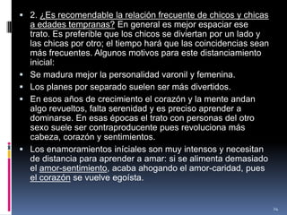 2. ¿Es recomendable la relación frecuente de chicos y chicas a edades tempranas? En general es mejor espaciar ese trato. Es preferible que los chicos se diviertan por un lado y las chicas por otro; el tiempo hará que las coincidencias sean más frecuentes. Algunos motivos para este distanciamiento inicial:Se madura mejor la personalidad varonil y femenina.Los planes por separado suelen ser más divertidos.En esos años de crecimiento el corazón y la mente andan algo revueltos, falta serenidad y es preciso aprender a dominarse. En esas épocas el trato con personas del otro sexo suele ser contraproducente pues revoluciona más cabeza, corazón y sentimientos.Los enamoramientos iníciales son muy intensos y necesitan de distancia para aprender a amar: si se alimenta demasiado el amor-sentimiento, acaba ahogando el amor-caridad, pues el corazón se vuelve egoísta.24