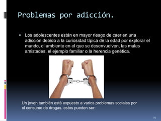 Problemas por adicción.Los adolescentes están en mayor riesgo de caer en una adicción debido a la curiosidad típica de la edad por explorar el mundo, el ambiente en el que se desenvuelven, las malas amistades, el ejemplo familiar o la herencia genética.25Un joven también está expuesto a varios problemas sociales por el consumo de drogas. estos pueden ser: