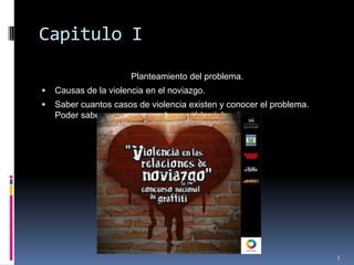Capitulo IPlanteamiento del problema.Causas de la violencia en el noviazgo.Saber cuantos casos de violencia existen y conocer el problema. Poder saber porque o cuando surgió la violencia.3