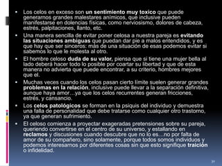 Los celos en exceso son un sentimiento muy toxico que puede generarnos grandes malestares anímicos, que inclusive pueden manifestarse en dolencias físicas, como nerviosismo, dolores de cabeza, estrés, palpitaciones, llanto, etc.Una manera sencilla de evitar poner celosa a nuestra pareja es evitando las situaciones ambiguas que puedan dar pie a malos entendidos, y es que hay que ser sinceros: más de una situación de esas podemos evitar si sabemos lo que le molesta al otro.El hombre celoso duda de su valor, piensa que si tiene una mujer bella al lado deberá hacer todo lo posible por coartar su libertad y que de esta manera no advierta que puede encontrar, a su criterio, hombres mejores que el.Muchas veces cuando los celos pasan cierto límite suelen generar grandes problemas en la relación, inclusive puede llevar a la separación definitiva, aunque haya amor…ya que los celos recurrentes generan fricciones, estrés, y cansancio.Los celos patológicos se forman en la psiquis del individuo y demuestra una falla de personalidad que debe tratarse como cualquier otro trastorno, ya que generan sufrimiento.El celoso comienza a proyectar exageradas pretensiones sobre su pareja, queriendo convertirse en el centro de su universo, y estallando en reclamos y discusiones cuando descubre que no lo es…no por falta de amor de su compañero, sino solamente, porque todos somos individuos y podemos interesarnos por diferentes cosas sin que esto signifique traición o infidelidad.30