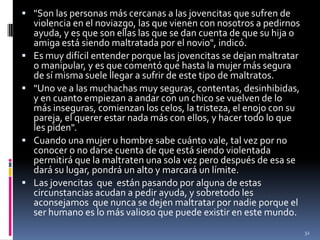 "Son las personas más cercanas a las jovencitas que sufren de violencia en el noviazgo, las que vienen con nosotros a pedirnos ayuda, y es que son ellas las que se dan cuenta de que su hija o amiga está siendo maltratada por el novio", indicó.Es muy difícil entender porque las jovencitas se dejan maltratar o manipular, y es que comentó que hasta la mujer más segura de sí misma suele llegar a sufrir de este tipo de maltratos."Uno ve a las muchachas muy seguras, contentas, desinhibidas, y en cuanto empiezan a andar con un chico se vuelven de lo más inseguras, comienzan los celos, la tristeza, el enojo con su pareja, el querer estar nada más con ellos, y hacer todo lo que les piden".Cuando una mujer u hombre sabe cuánto vale, tal vez por no conocer o no darse cuenta de que está siendo violentada permitirá que la maltraten una sola vez pero después de esa se dará su lugar, pondrá un alto y marcará un límite.Las jovencitas  que  están pasando por alguna de estas circunstancias acudan a pedir ayuda, y sobretodo les aconsejamos  que nunca se dejen maltratar por nadie porque el ser humano es lo más valioso que puede existir en este mundo.32