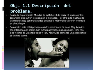 Obj. 1.1 Descripción  del problema.Según la Organización Mundial de la Salud, 3 de cada 10 adolescentes denuncian que sufren violencia en el noviazgo. Por otro lado muchas de las mujeres que son maltratadas durante el matrimonio vivieron violencia en el noviazgo. En nuestro país el 76 por ciento de los mexicanos de entre 15 y 24 años con relaciones de pareja, han sufrido agresiones psicológicas, 15% han sido víctima de violencia física y 16% han vivido al menos una experiencia de ataque sexual.4
