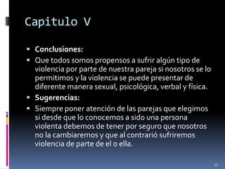Capitulo VConclusiones:Que todos somos propensos a sufrir algún tipo de violencia por parte de nuestra pareja si nosotros se lo permitimos y la violencia se puede presentar de diferente manera sexual, psicológica, verbal y física.Sugerencias:Siempre poner atención de las parejas que elegimos si desde que lo conocemos a sido una persona violenta debemos de tener por seguro que nosotros no la cambiaremos y que al contrarió sufriremos violencia de parte de el o ella.44