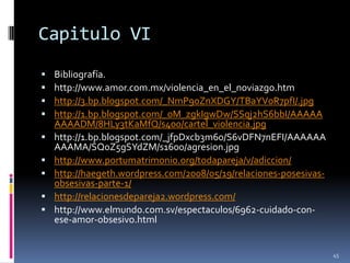 Capitulo VIBibliografía.http://www.amor.com.mx/violencia_en_el_noviazgo.htmhttp://3.bp.blogspot.com/_NmP90ZnXDGY/TBaYV0R7pfI/.jpghttp://1.bp.blogspot.com/_0M_zgkIgwDw/SSqj2hS6bbI/AAAAAAAAADM/8HLy3tKaMfQ/s400/cartel_violencia.jpghttp://1.bp.blogspot.com/_jfpDxcb3m60/S6vDFN7nEFI/AAAAAAAAAMA/SQ0Z5gSYdZM/s1600/agresion.jpghttp://www.portumatrimonio.org/todapareja/v/adiccion/http://haegeth.wordpress.com/2008/05/19/relaciones-posesivas-obsesivas-parte-1/http://relacionesdepareja2.wordpress.com/http://www.elmundo.com.sv/espectaculos/6962-cuidado-con-ese-amor-obsesivo.html45