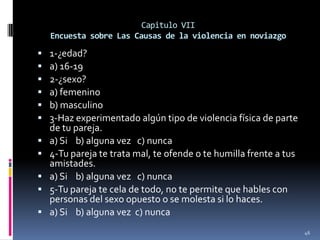 Capitulo VIIEncuesta sobre Las Causas de la violencia en noviazgo1-¿edad?a) 16-192-¿sexo?a) femeninob) masculino3-Haz experimentado algún tipo de violencia física de parte de tu pareja.a) Si    b) alguna vez   c) nunca  4-Tu pareja te trata mal, te ofende o te humilla frente a tus amistades.a) Si    b) alguna vez   c) nunca  5-Tu pareja te cela de todo, no te permite que hables con personas del sexo opuesto o se molesta si lo haces.a) Si    b) alguna vez  c) nunca  46