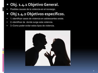 Obj. 1.4.1 Objetivo General.Posibles causas de la violencia en el noviazgo.Obj 1.4.2 Objetivos específicos.1.-identificar casos de violencia en adolescentes existe.2.-identificar de  donde surge esta violencia.3.-Como poder evitar estos tipos de violencia.8