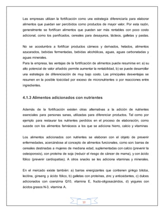 10
Las empresas utilizan la fortificación como una estrategia diferenciaría para elaborar
alimentos que puedan ser percibidos como productos de mayor valor. Por esta razón,
generalmente se fortifican alimentos que pueden ser más rentables con poco costo
adicional, como los panificados, cereales para desayunos, lácteos, galletas y pastas.
No se acostumbra a fortificar productos cárneos y derivados, helados, alimentos
azucarados, bebidas fermentadas, bebidas alcohólicas, aguas, aguas carbonatadas y
aguas minerales.
Para la empresa, las ventajas de la fortificación de alimentos puede resumirse en: a) su
alto potencial de valor añadido permite aumentar la rentabilidad, b) se puede desarrollar
una estrategia de diferenciación de muy bajo costo. Las principales desventajas se
resumen en la posible toxicidad por exceso de micronutrientes o por reacciones entre
ingredientes.
4.1.3 Alimentos adicionados con nutrientes
Además de la fortificación existen otras alternativas a la adición de nutrientes
esenciales para personas sanas, utilizadas para diferenciar productos. Tal como por
ejemplo para restaurar los nutrientes perdidos en el proceso de elaboración, como
sucede con los alimentos farináceos a los que se adiciona hierro, calcio y vitaminas
Los alimentos adicionados con nutrientes se elaboran con el objeto de prevenir
enfermedades, acercándose al concepto de alimentos funcionales, como son: barras de
cereales destinadas a mujeres de mediana edad, suplementadas con calcio (prevenir la
osteoporosis), con proteína de soja (reducir el riesgo de cáncer de mama), y con ácido
fólico (prevenir cardiopatías). A otros snacks se les adiciona vitaminas y minerales.
En el mercado existe también: a) barras energizantes que contienen ginkgo biloba,
lecitina, ginseng y ácido fólico, b) galletas con proteínas, zinc y antioxidantes, c) dulces
adicionados con coenzima Q10, vitamina E, fructo-oligosacáridos, d) yogures con
ácidos grasos N-3, vitamina A.
 
