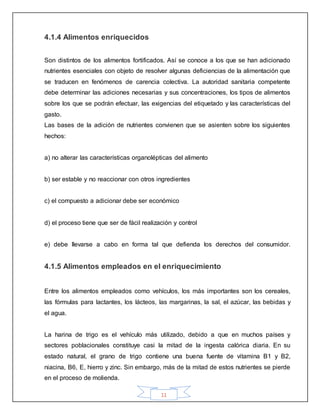 11
4.1.4 Alimentos enriquecidos
Son distintos de los alimentos fortificados. Así se conoce a los que se han adicionado
nutrientes esenciales con objeto de resolver algunas deficiencias de la alimentación que
se traducen en fenómenos de carencia colectiva. La autoridad sanitaria competente
debe determinar las adiciones necesarias y sus concentraciones, los tipos de alimentos
sobre los que se podrán efectuar, las exigencias del etiquetado y las características del
gasto.
Las bases de la adición de nutrientes convienen que se asienten sobre los siguientes
hechos:
a) no alterar las características organolépticas del alimento
b) ser estable y no reaccionar con otros ingredientes
c) el compuesto a adicionar debe ser económico
d) el proceso tiene que ser de fácil realización y control
e) debe llevarse a cabo en forma tal que defienda los derechos del consumidor.
4.1.5 Alimentos empleados en el enriquecimiento
Entre los alimentos empleados como vehículos, los más importantes son los cereales,
las fórmulas para lactantes, los lácteos, las margarinas, la sal, el azúcar, las bebidas y
el agua.
La harina de trigo es el vehículo más utilizado, debido a que en muchos países y
sectores poblacionales constituye casi la mitad de la ingesta calórica diaria. En su
estado natural, el grano de trigo contiene una buena fuente de vitamina B1 y B2,
niacina, B6, E, hierro y zinc. Sin embargo, más de la mitad de estos nutrientes se pierde
en el proceso de molienda.
 