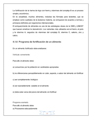12
La fortificación de la harina de trigo con hierro y vitaminas del complejo B es un proceso
simple y económico.
En la actualidad, muchos alimentos, incluidas las fórmulas para lactantes, que se
emplean como sustitutos de la lactancia materna, se enriquecen de acuerdo a normas y
principios definidos por organismos internacionales.
El enriquecimiento de alimentos es una de las estrategias claves de la OMS y UNICEF
que buscan erradicar la desnutrición. Los nutrientes más utilizados son el hierro, el yodo
y la vitamina A, seguidos de vitaminas del complejo B, vitamina C, selenio, zinc y
calcio.
4.1.6 Programa de fortificación de un alimento
En un alimento fortificado debe analizarse:
Vehículo conveniente
Para ello el alimento debe:
a) consumirse por la población en cantidades apropiadas
b) no diferenciarse perceptiblemente en color, aspecto, o sabor del alimento sin fortificar
c) ser completamente biológico
d) ser razonablemente estable en el alimento
e) debe estar cerca del precio del alimento sin fortificar
Programa acertado
Para ello el alimento debe:
a) Procesarse adecuadamente
 